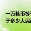 一萬韓幣等于多少人民幣 匯率（一萬韓幣等于多少人民幣）