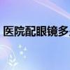 醫(yī)院配眼鏡多少錢（眼科醫(yī)院配眼鏡多少錢）
