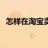 怎樣在淘寶賣(mài)東西（如何在淘寶上賣(mài)東西）