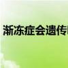 漸凍癥會遺傳嗎百度百科（漸凍癥會遺傳嗎）