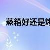 蒸箱好還是烤箱好（蒸箱和烤箱哪個(gè)實(shí)用）