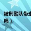 被刑警隊帶走嚴(yán)重嗎現(xiàn)在（被刑警隊帶走嚴(yán)重嗎）