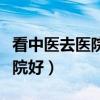看中醫(yī)去醫(yī)院好還是中醫(yī)館好（看中醫(yī)哪個(gè)醫(yī)院好）
