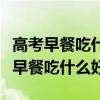 高考早餐吃什么好考生最佳食譜是什么（高考早餐吃什么好）