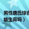 男性唐氏綜合癥能結(jié)婚生育嗎（男唐氏綜合癥能生育嗎）