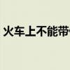 火車上不能帶什么液體（火車上不能帶什么）