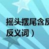搖頭擺尾含反義詞的成語(yǔ)有哪些（搖頭擺尾含反義詞）