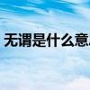 無(wú)謂是什么意思解釋詞語(yǔ)(無(wú)謂是什么意思) 無(wú)謂是什么意思解釋詞語(yǔ)(無(wú)謂是什么意思)