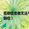 孤僻癥患者無(wú)法與人合作在社會(huì)上生存存在很大的困難(孤僻癥) 孤僻癥患者無(wú)法與人合作在社會(huì)上生存存在很大的困難(孤僻癥)