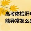 高考體檢肝功能異常怎么辦?（高考體檢肝功能異常怎么辦）