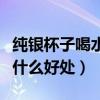 純銀杯子喝水有什么好處與壞處（銀杯喝水有什么好處）
