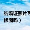 結(jié)婚證照片可以修圖嗎女生（結(jié)婚證照片可以修圖嗎）