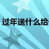 過(guò)年送什么給長(zhǎng)輩合適（過(guò)年送什么給長(zhǎng)輩）