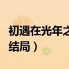 初遇在光年之外結局是什么（初遇在光年之外結局）