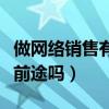 做網(wǎng)絡(luò)銷售有前途嗎工資多少（做網(wǎng)絡(luò)銷售有前途嗎）
