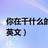你在干什么的英文翻譯是什么(你在干什么的英文) 你在干什么的英文翻譯是什么(你在干什么的英文)