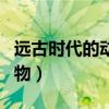 遠(yuǎn)古時(shí)代的動(dòng)物為什么那么大（遠(yuǎn)古時(shí)代的動(dòng)物）