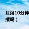 耳浴10分鐘后如何清理（耳浴后需要用棉簽擦嗎）