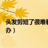 頭發(fā)剪短了很難看怎么辦快絕望了（頭發(fā)剪短了很難看怎么辦）
