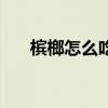 檳榔怎么吃才沒有危害（檳榔怎么吃）