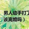男人動(dòng)手打了你一下說明什么（男人動(dòng)手打你該離婚嗎）
