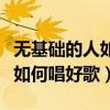 無基礎(chǔ)的人如何唱好歌視頻教程（無基礎(chǔ)的人如何唱好歌）
