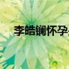 李皓鑭懷孕是誰的孩子（李皓鑭喜歡誰）