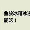 魚(yú)放冰箱冰凍可以放多久(魚(yú)放冰箱凍多久不能吃) 魚(yú)放冰箱冰凍可以放多久(魚(yú)放冰箱凍多久不能吃)