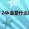 24k金是什么意思 價格（24k金是什么意思）