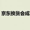京東換貨會成功嗎（京東換貨一般能成功嗎）