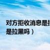 對方拒收消息是拉黑嗎但是能收到他的消息（對方拒收消息是拉黑嗎）