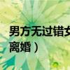 男方無(wú)過(guò)錯(cuò)女方提出離婚（男方無(wú)過(guò)錯(cuò)女方鬧離婚）