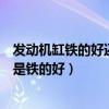 發(fā)動(dòng)機(jī)缸鐵的好還是鋁合金的好（發(fā)動(dòng)機(jī)缸體材料鋁的好還是鐵的好）