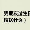 男朋友過生日該送什么好一點(diǎn)（男朋友過生日該送什么）