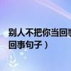 別人不把你當(dāng)回事句子你何必把別人當(dāng)回事(別人不把你當(dāng)回事句子) 別人不把你當(dāng)回事句子你何必把別人當(dāng)回事(別人不把你當(dāng)回事句子)