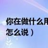 你在做什么用英語怎么表示（你在做什么英語怎么說）