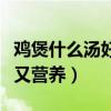 雞煲什么湯好吃又營(yíng)養(yǎng)視頻（雞煲什么湯好吃又營(yíng)養(yǎng)）