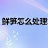 鮮筍怎么處理才不澀味還脆（鮮筍怎么處理）