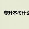 專升本考什么科目及內(nèi)容（專升本考什么）