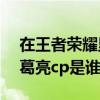 在王者榮耀里諸葛亮的cp是誰(shuí)（王者榮耀諸葛亮cp是誰(shuí)）