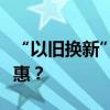 “以舊換新”新政哪些產(chǎn)品適用？怎么買更優(yōu)惠？