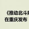 《推動北斗規(guī)模應用和產(chǎn)業(yè)高質(zhì)量發(fā)展倡議》在重慶發(fā)布