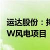 運達股份：擬投資5.46億建設張北啟達100MW風電項目