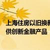 上海住房以舊換新已訂購超400套 后續(xù)將擴大參與主體、提供創(chuàng)新金融產(chǎn)品