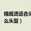 錫紙燙適合頭發(fā)多還是頭發(fā)少（錫紙燙適合什么頭型）