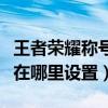 王者榮耀稱號在哪里設(shè)置顯示（王者榮耀稱號在哪里設(shè)置）