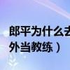 郎平為什么去國外當(dāng)教練了（郎平為什么去國外當(dāng)教練）