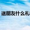 送朋友什么禮物好閨蜜（送朋友什么禮物好）