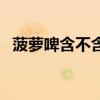 菠蘿啤含不含酒精度（菠蘿啤含不含酒精）