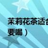 茉莉花茶適合東北人喝嗎（茉莉花茶6種人不要喝）